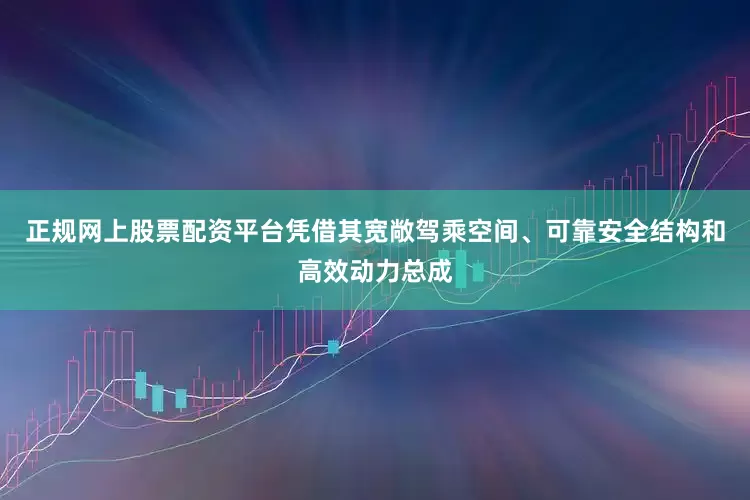 正规网上股票配资平台凭借其宽敞驾乘空间、可靠安全结构和高效动力总成